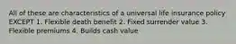 All of these are characteristics of a universal life insurance policy EXCEPT 1. Flexible death benefit 2. Fixed surrender value 3. Flexible premiums 4. Builds cash value