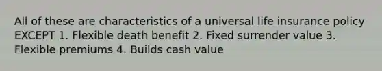 All of these are characteristics of a universal life insurance policy EXCEPT 1. Flexible death benefit 2. Fixed surrender value 3. Flexible premiums 4. Builds cash value