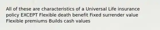 All of these are characteristics of a Universal Life insurance policy EXCEPT Flexible death benefit Fixed surrender value Flexible premiums Builds cash values