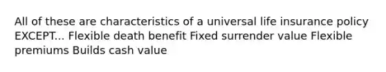 All of these are characteristics of a universal life insurance policy EXCEPT... Flexible death benefit Fixed surrender value Flexible premiums Builds cash value