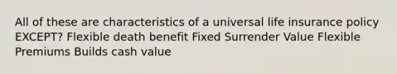 All of these are characteristics of a universal life insurance policy EXCEPT? Flexible death benefit Fixed Surrender Value Flexible Premiums Builds cash value