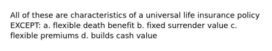 All of these are characteristics of a universal life insurance policy EXCEPT: a. flexible death benefit b. fixed surrender value c. flexible premiums d. builds cash value