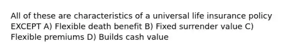 All of these are characteristics of a universal life insurance policy EXCEPT A) Flexible death benefit B) Fixed surrender value C) Flexible premiums D) Builds cash value