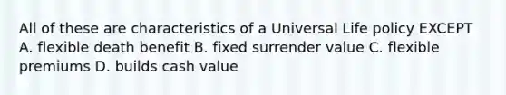 All of these are characteristics of a Universal Life policy EXCEPT A. flexible death benefit B. fixed surrender value C. flexible premiums D. builds cash value