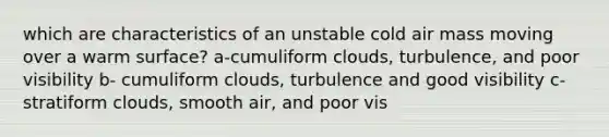 which are characteristics of an unstable cold air mass moving over a warm surface? a-cumuliform clouds, turbulence, and poor visibility b- cumuliform clouds, turbulence and good visibility c-stratiform clouds, smooth air, and poor vis