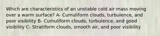 Which are characteristics of an unstable cold air mass moving over a warm surface? A- Cumuliform clouds, turbulence, and poor visibility B- Cumuliform clouds, turbulence, and good visibility C- Stratiform clouds, smooth air, and poor visibility