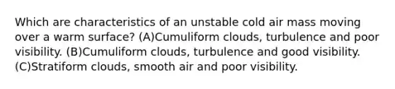 Which are characteristics of an unstable cold air mass moving over a warm surface? (A)Cumuliform clouds, turbulence and poor visibility. (B)Cumuliform clouds, turbulence and good visibility. (C)Stratiform clouds, smooth air and poor visibility.