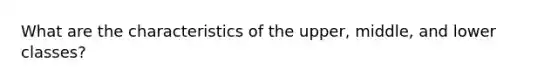 What are the characteristics of the upper, middle, and lower classes?