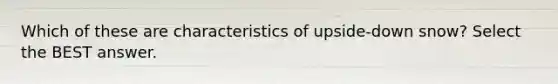 Which of these are characteristics of upside-down snow? Select the BEST answer.