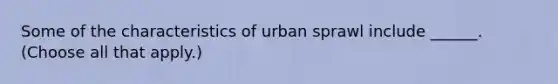 Some of the characteristics of urban sprawl include ______. (Choose all that apply.)