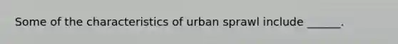 Some of the characteristics of urban sprawl include ______.