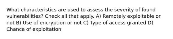 What characteristics are used to assess the severity of found vulnerabilities? Check all that apply. A) Remotely exploitable or not B) Use of encryption or not C) Type of access granted D) Chance of exploitation