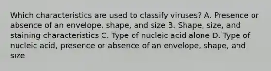 Which characteristics are used to classify viruses? A. Presence or absence of an envelope, shape, and size B. Shape, size, and staining characteristics C. Type of nucleic acid alone D. Type of nucleic acid, presence or absence of an envelope, shape, and size