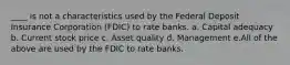 ____ is not a characteristics used by the Federal Deposit Insurance Corporation (FDIC) to rate banks. a. Capital adequacy b. Current stock price c. Asset quality d. Management e.All of the above are used by the FDIC to rate banks.