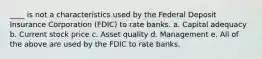 ____ is not a characteristics used by the Federal Deposit Insurance Corporation (FDIC) to rate banks. a. Capital adequacy b. Current stock price c. Asset quality d. Management e. All of the above are used by the FDIC to rate banks.