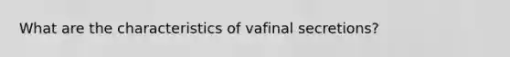 What are the characteristics of vafinal secretions?