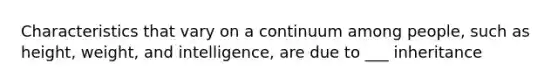 Characteristics that vary on a continuum among people, such as height, weight, and intelligence, are due to ___ inheritance