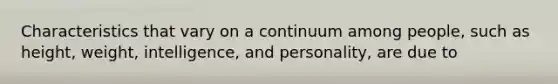 Characteristics that vary on a continuum among people, such as height, weight, intelligence, and personality, are due to