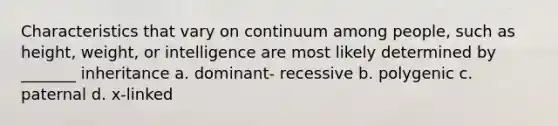 Characteristics that vary on continuum among people, such as height, weight, or intelligence are most likely determined by _______ inheritance a. dominant- recessive b. polygenic c. paternal d. x-linked