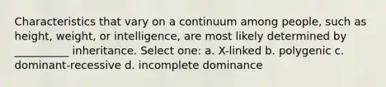 Characteristics that vary on a continuum among people, such as height, weight, or intelligence, are most likely determined by __________ inheritance. Select one: a. X-linked b. polygenic c. dominant-recessive d. incomplete dominance