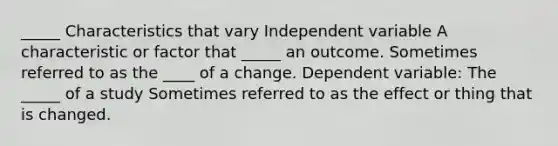 _____ Characteristics that vary Independent variable A characteristic or factor that _____ an outcome. Sometimes referred to as the ____ of a change. Dependent variable: The _____ of a study Sometimes referred to as the effect or thing that is changed.