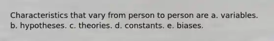 Characteristics that vary from person to person are a. variables. b. hypotheses. c. theories. d. constants. e. biases.