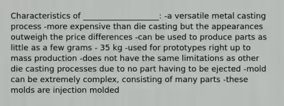 Characteristics of ___________________: -a versatile metal casting process -more expensive than die casting but the appearances outweigh the price differences -can be used to produce parts as little as a few grams - 35 kg -used for prototypes right up to mass production -does not have the same limitations as other die casting processes due to no part having to be ejected -mold can be extremely complex, consisting of many parts -these molds are injection molded