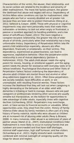 Characteristics of the victim, the abuser, their relationship, and its social context are related to the incidence and severity of elder maltreatment. The more risk factors present, the greater the likelihood that abuse and neglect will occur. Dependency of Victims When other conditions are ripe for maltreatment, older people who are frail or severely disabled are at greater risk because they are least able to protect themselves (Dong et al., 2011; Selwood & Cooper, 2009). Those with physical or cognitive impairments may also have personality traits that make them vulnerable—a tendency to lash out when angry or frustrated, a passive or avoidant approach to handling problems, and a low sense of self-efficacy (Salari, 2011). The more negative a caregiver-recipient relationship, the greater the risk of elder abuse of all kinds, particularly when that relationship has a long unfavorable history. Dependency of Perpetrators Within late-life parent-child relationships especially, abusers are often dependent, financially or emotionally, on their victims. This dependency, experienced as powerlessness, can lead to aggressive, exploitative behavior. Often the perpetrator-victim relationship is one of mutual dependency (Jackson & Hafemeister, 2012). The adult-child abuser needs the aging parent for money, housing, or emotional support, and the aging parent needs the abuser for assistance with everyday tasks or to relieve loneliness. Psychological Disturbance and Other Traits of Perpetrators Salient factors underlying the dependency of abusive adult children are mental illness and alcohol or other drug addictions (Jogerst et al., 2012). Often these perpetrators are socially isolated, have difficulties at work, or are unemployed, with resulting financial worries. These factors increase the likelihood that they will lash out when caregiving is highly demanding or the behavior of an older adult with dementia is irritating or hard to manage. Abusers who are paid caregivers or professionals rendering other services are usually amiable but manipulative, on the lookout for opportunities to take advantage of older adults, especially those with cognitive declines (Lichtenberg, 2016). Perpetrators may overcharge, scam, or have access to financial accounts or valuables. When opportunities arise, they steal from the victim. History of Family Violence Elder abuse by family members is often part of a long history of family violence. Adults who were abused as children are at increased risk of abusing older adults (Reay & Browne, 2008). In many instances, elder abuse is an extension of years of partner abuse (Walsh et al., 2007). Institutional Conditions Elder maltreatment is more likely to occur in nursing homes that are rundown and overcrowded and that have staff shortages, minimal staff supervision, high staff turnover, and few visitors (Schiamberg et al., 2011). Highly stressful work conditions combined with minimal oversight of caregiving quality set the stage for abuse and neglect.