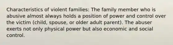 Characteristics of violent families: The family member who is abusive almost always holds a position of power and control over the victim (child, spouse, or older adult parent). The abuser exerts not only physical power but also economic and social control.