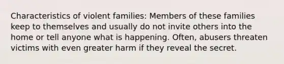 Characteristics of violent families: Members of these families keep to themselves and usually do not invite others into the home or tell anyone what is happening. Often, abusers threaten victims with even greater harm if they reveal the secret.