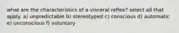 what are the characteristics of a visceral reflex? select all that apply. a) unpredictable b) stereotyped c) conscious d) automatic e) unconscious f) voluntary