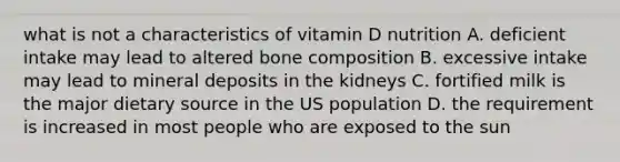 what is not a characteristics of vitamin D nutrition A. deficient intake may lead to altered bone composition B. excessive intake may lead to mineral deposits in the kidneys C. fortified milk is the major dietary source in the US population D. the requirement is increased in most people who are exposed to the sun