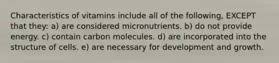 Characteristics of vitamins include all of the following, EXCEPT that they: a) are considered micronutrients. b) do not provide energy. c) contain carbon molecules. d) are incorporated into the structure of cells. e) are necessary for development and growth.