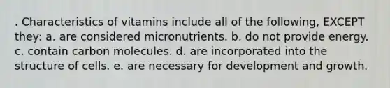 . Characteristics of vitamins include all of the following, EXCEPT they: a. are considered micronutrients. b. do not provide energy. c. contain carbon molecules. d. are incorporated into the structure of cells. e. are necessary for development and growth.