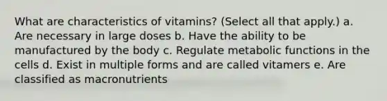 What are characteristics of vitamins? (Select all that apply.) a. Are necessary in large doses b. Have the ability to be manufactured by the body c. Regulate metabolic functions in the cells d. Exist in multiple forms and are called vitamers e. Are classified as macronutrients