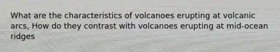 What are the characteristics of volcanoes erupting at volcanic arcs, How do they contrast with volcanoes erupting at mid-ocean ridges