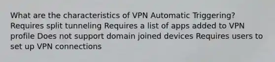 What are the characteristics of VPN Automatic Triggering? Requires split tunneling Requires a list of apps added to VPN profile Does not support domain joined devices Requires users to set up VPN connections