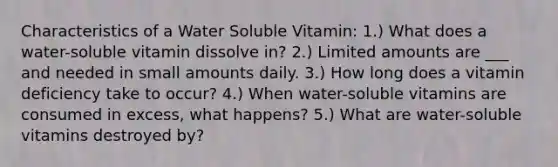 Characteristics of a Water Soluble Vitamin: 1.) What does a water-soluble vitamin dissolve in? 2.) Limited amounts are ___ and needed in small amounts daily. 3.) How long does a vitamin deficiency take to occur? 4.) When water-soluble vitamins are consumed in excess, what happens? 5.) What are water-soluble vitamins destroyed by?