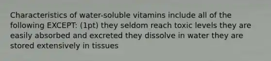 Characteristics of water-soluble vitamins include all of the following EXCEPT: (1pt) they seldom reach toxic levels they are easily absorbed and excreted they dissolve in water they are stored extensively in tissues