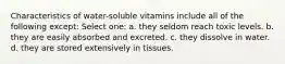 Characteristics of water-soluble vitamins include all of the following except: Select one: a. they seldom reach toxic levels. b. they are easily absorbed and excreted. c. they dissolve in water. d. they are stored extensively in tissues.