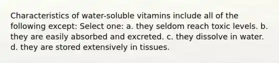 Characteristics of water-soluble vitamins include all of the following except: Select one: a. they seldom reach toxic levels. b. they are easily absorbed and excreted. c. they dissolve in water. d. they are stored extensively in tissues.