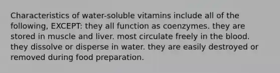 Characteristics of water-soluble vitamins include all of the following, EXCEPT: they all function as coenzymes. they are stored in muscle and liver. most circulate freely in the blood. they dissolve or disperse in water. they are easily destroyed or removed during food preparation.