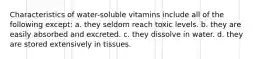 Characteristics of water-soluble vitamins include all of the following except: a. they seldom reach toxic levels. b. they are easily absorbed and excreted. c. they dissolve in water. d. they are stored extensively in tissues.