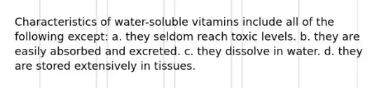 Characteristics of water-soluble vitamins include all of the following except: a. they seldom reach toxic levels. b. they are easily absorbed and excreted. c. they dissolve in water. d. they are stored extensively in tissues.