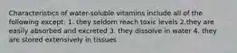 Characteristics of water-soluble vitamins include all of the following except: 1. they seldom reach toxic levels 2.they are easily absorbed and excreted 3. they dissolve in water 4. they are stored extensively in tissues