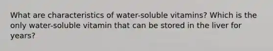 What are characteristics of water-soluble vitamins? Which is the only water-soluble vitamin that can be stored in the liver for years?