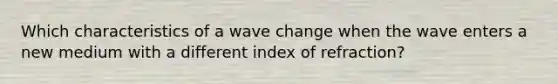 Which characteristics of a wave change when the wave enters a new medium with a different index of refraction?