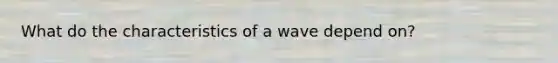 What do the characteristics of a wave depend on?