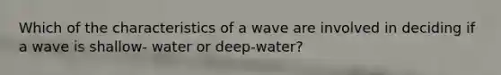 Which of the characteristics of a wave are involved in deciding if a wave is shallow- water or deep-water?