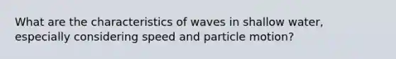 What are the characteristics of waves in shallow water, especially considering speed and particle motion?